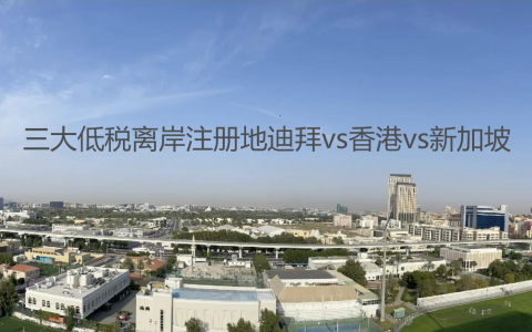 【投资必看】迪拜、香港、新加坡三大低税离岸注册地对比，助你做出明智决策